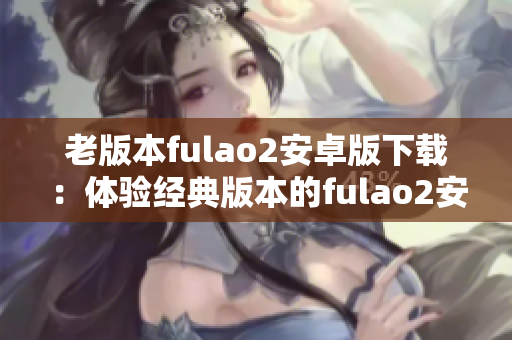 老版本fulao2安卓版下载：体验经典版本的fulao2安卓版安装包