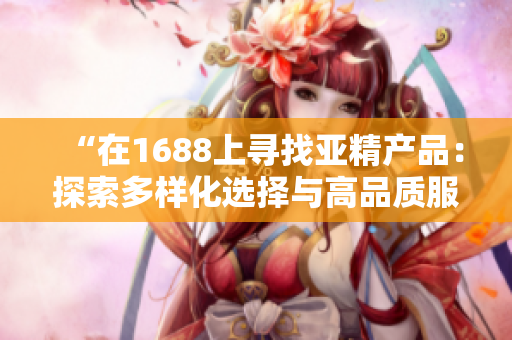 “在1688上寻找亚精产品：探索多样化选择与高品质服务的世界”