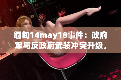 缅甸14may18事件：政府军与反政府武装冲突升级，造成数十人伤亡