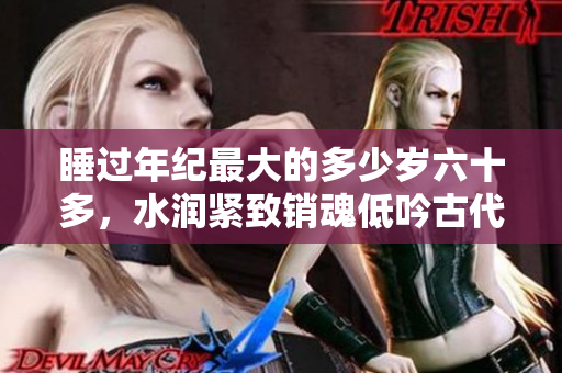 睡过年纪最大的多少岁六十多，水润紧致销魂低吟古代，水润紧致销魂低吟，说说都是怎么的干对象的，睡眠を取らなくてもいい，睡觉抓着小鸡一晚上会怎样140