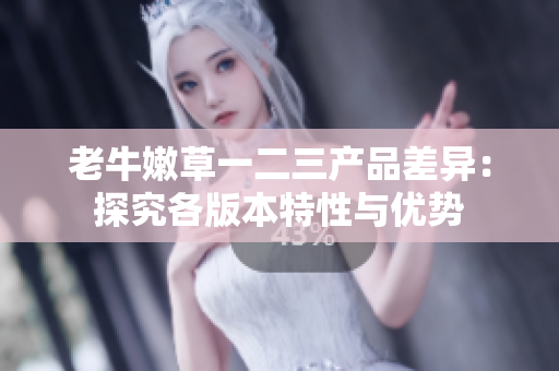 老牛嫩草一二三产品差异：探究各版本特性与优势