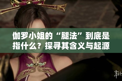 伽罗小姐的“腿法”到底是指什么？探寻其含义与起源