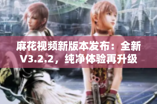 麻花视频新版本发布：全新V3.2.2，纯净体验再升级