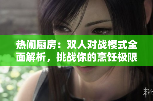 热闹厨房：双人对战模式全面解析，挑战你的烹饪极限