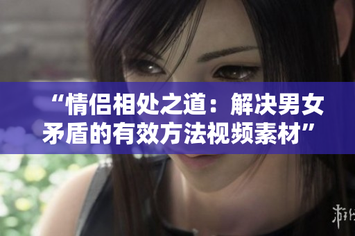 “情侣相处之道：解决男女矛盾的有效方法视频素材”