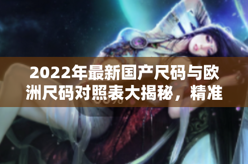 2022年最新国产尺码与欧洲尺码对照表大揭秘，精准匹配尺寸，选购更便捷