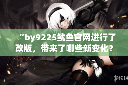 “by9225鱿鱼官网进行了改版，带来了哪些新变化？”