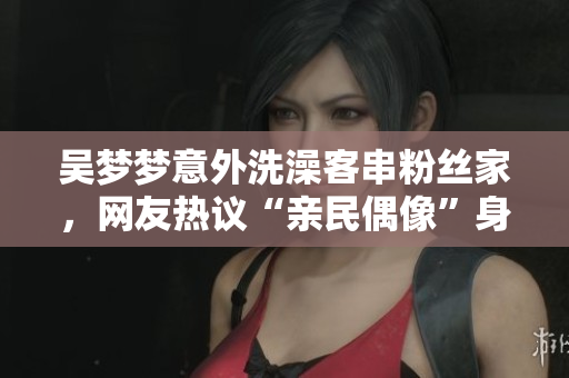 吴梦梦意外洗澡客串粉丝家，网友热议“亲民偶像”身份