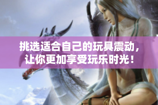挑选适合自己的玩具震动，让你更加享受玩乐时光！