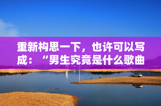 重新构思一下，也许可以写成：“男生究竟是什么歌曲？”