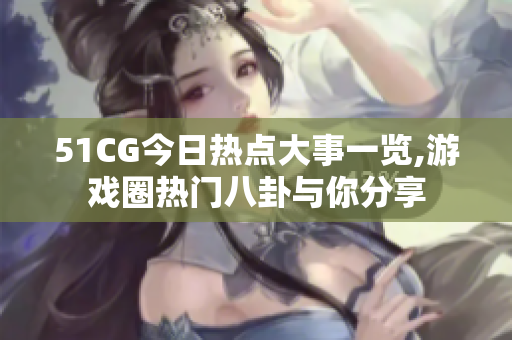 51CG今日热点大事一览,游戏圈热门八卦与你分享