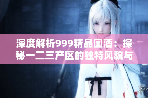 深度解析999精品国酒：探秘一二三产区的独特风貌与品质差异