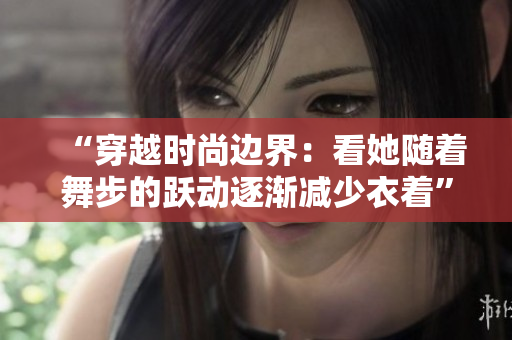 “穿越时尚边界：看她随着舞步的跃动逐渐减少衣着”的视频