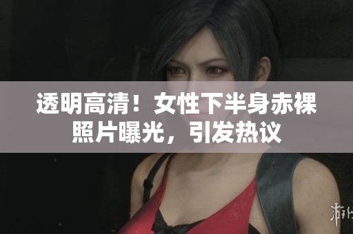 透明高清！女性下半身赤裸照片曝光，引发热议