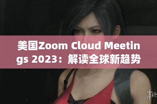 美国Zoom Cloud Meetings 2023：解读全球新趋势