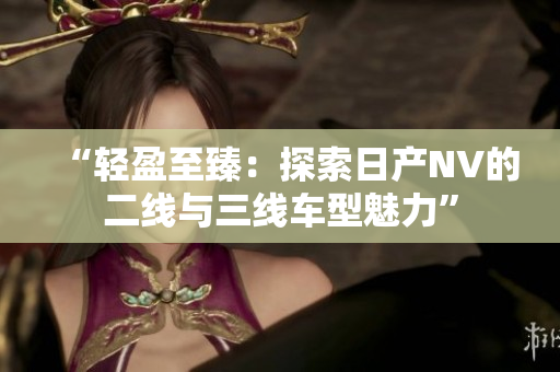 “轻盈至臻：探索日产NV的二线与三线车型魅力”