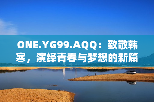 ONE.YG99.AQQ：致敬韩寒，演绎青春与梦想的新篇章