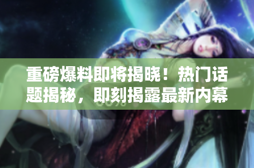 重磅爆料即将揭晓！热门话题揭秘，即刻揭露最新内幕！