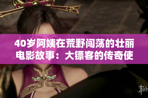 40岁阿姨在荒野闯荡的壮丽电影故事：大镖客的传奇使命