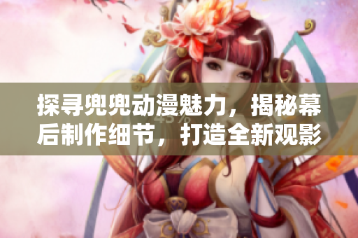 探寻兜兜动漫魅力，揭秘幕后制作细节，打造全新观影体验