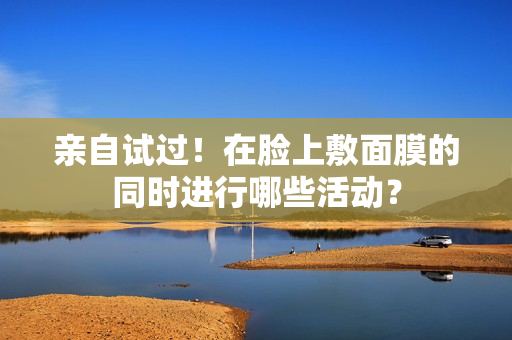 亲自试过！在脸上敷面膜的同时进行哪些活动？