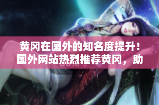 黄冈在国外的知名度提升！国外网站热烈推荐黄冈，助力其国际化发展！