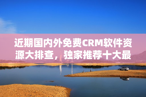 近期国内外免费CRM软件资源大排查，独家推荐十大最佳选择