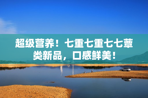 超级营养！七重七重七七蕈类新品，口感鲜美！
