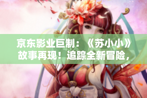 京东影业巨制：《苏小小》故事再现！追踪全新冒险，唤醒经典情怀！
