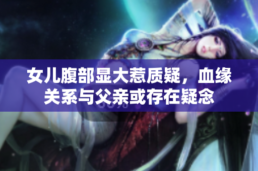 女儿腹部显大惹质疑，血缘关系与父亲或存在疑念