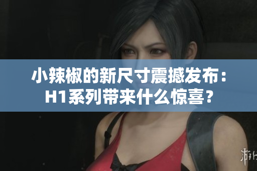 小辣椒的新尺寸震撼发布：H1系列带来什么惊喜？