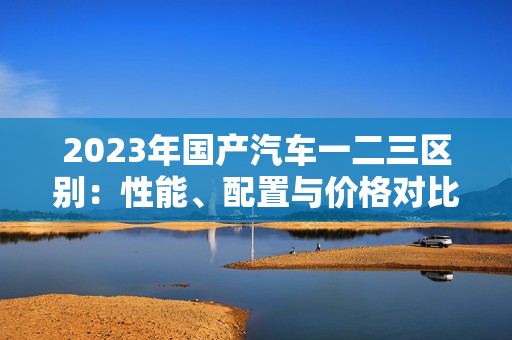 2023年国产汽车一二三区别：性能、配置与价格对比