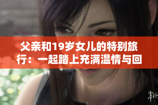 父亲和19岁女儿的特别旅行：一起踏上充满温情与回忆的旅程