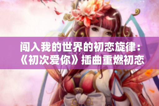 闯入我的世界的初恋旋律：《初次爱你》插曲重燃初恋的激情