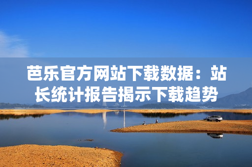 芭乐官方网站下载数据：站长统计报告揭示下载趋势