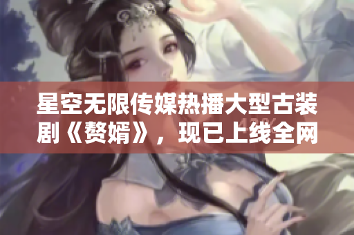 星空无限传媒热播大型古装剧《赘婿》，现已上线全网独家观看