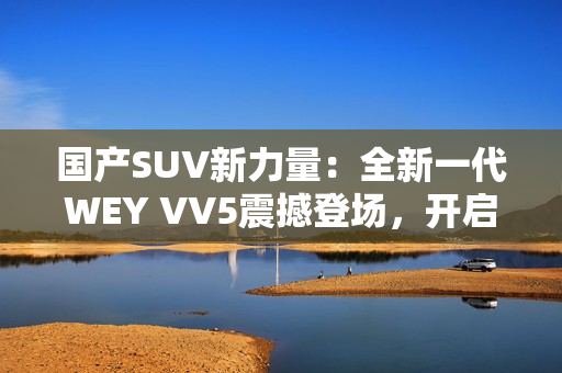 国产SUV新力量：全新一代WEY VV5震撼登场，开启豪华驾乘新时代