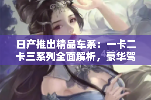 日产推出精品车系：一卡二卡三系列全面解析，豪华驾乘体验一触即发