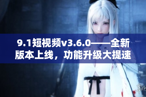 9.1短视频v3.6.0——全新版本上线，功能升级大提速