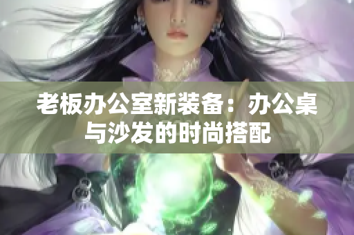老板办公室新装备：办公桌与沙发的时尚搭配