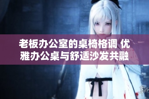 老板办公室的桌椅格调 优雅办公桌与舒适沙发共融