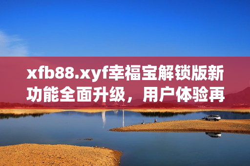 xfb88.xyf幸福宝解锁版新功能全面升级，用户体验再提升