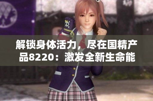 解锁身体活力，尽在国精产品8220：激发全新生命能量，焕发健康魅力！