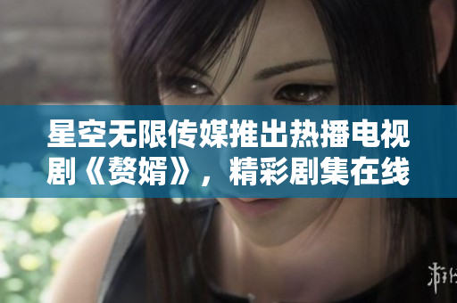 星空无限传媒推出热播电视剧《赘婿》，精彩剧集在线观看