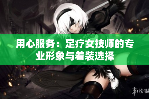 用心服务：足疗女技师的专业形象与着装选择