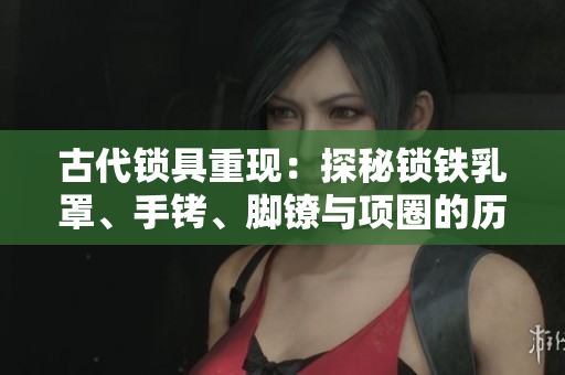 古代锁具重现：探秘锁铁乳罩、手铐、脚镣与项圈的历史与设计
