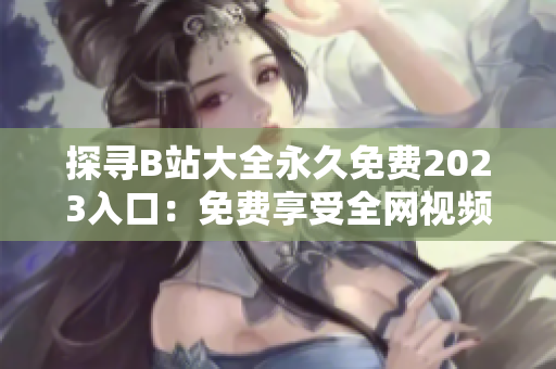 探寻B站大全永久免费2023入口：免费享受全网视频乐趣