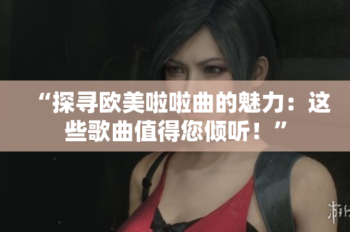 “探寻欧美啦啦曲的魅力：这些歌曲值得您倾听！”