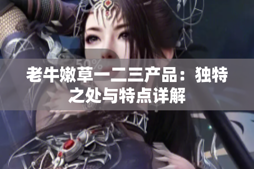 老牛嫩草一二三产品：独特之处与特点详解