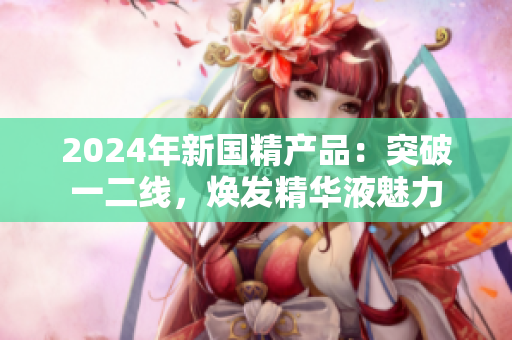 2024年新国精产品：突破一二线，焕发精华液魅力